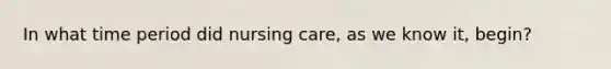 In what time period did nursing care, as we know it, begin?