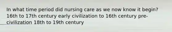 In what time period did nursing care as we now know it begin? 16th to 17th century early civilization to 16th century pre-civilization 18th to 19th century