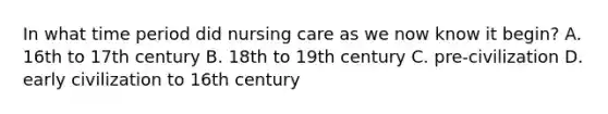 In what time period did nursing care as we now know it begin? A. 16th to 17th century B. 18th to 19th century C. pre-civilization D. early civilization to 16th century