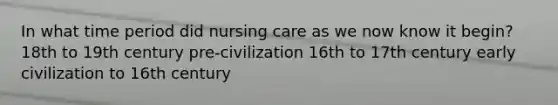 In what time period did nursing care as we now know it begin? 18th to 19th century pre-civilization 16th to 17th century early civilization to 16th century