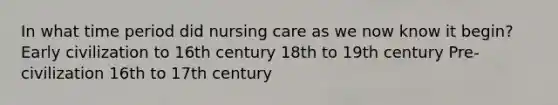 In what time period did nursing care as we now know it begin? Early civilization to 16th century 18th to 19th century Pre-civilization 16th to 17th century