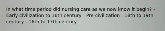 In what time period did nursing care as we now know it begin? - Early civilization to 16th century - Pre-civilization - 18th to 19th century - 16th to 17th century