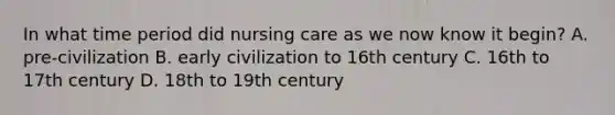 In what time period did nursing care as we now know it begin? A. pre-civilization B. early civilization to 16th century C. 16th to 17th century D. 18th to 19th century