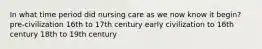 In what time period did nursing care as we now know it begin? pre-civilization 16th to 17th century early civilization to 16th century 18th to 19th century