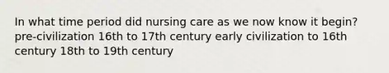 In what time period did nursing care as we now know it begin? pre-civilization 16th to 17th century early civilization to 16th century 18th to 19th century