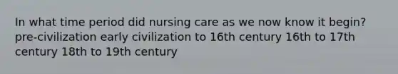 In what time period did nursing care as we now know it begin? pre-civilization early civilization to 16th century 16th to 17th century 18th to 19th century