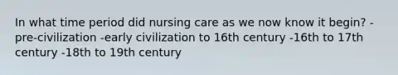 In what time period did nursing care as we now know it begin? -pre-civilization -early civilization to 16th century -16th to 17th century -18th to 19th century