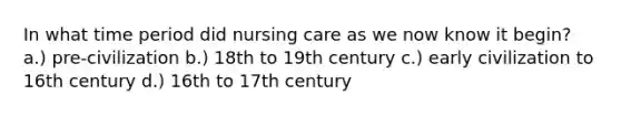 In what time period did nursing care as we now know it begin? a.) pre-civilization b.) 18th to 19th century c.) early civilization to 16th century d.) 16th to 17th century