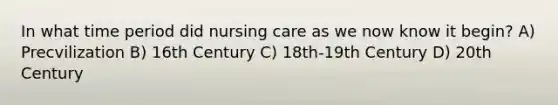 In what time period did nursing care as we now know it begin? A) Precvilization B) 16th Century C) 18th-19th Century D) 20th Century