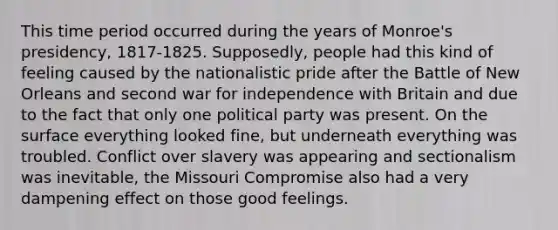 This time period occurred during the years of Monroe's presidency, 1817-1825. Supposedly, people had this kind of feeling caused by the nationalistic pride after the Battle of New Orleans and second war for independence with Britain and due to the fact that only one political party was present. On the surface everything looked fine, but underneath everything was troubled. Conflict over slavery was appearing and sectionalism was inevitable, the Missouri Compromise also had a very dampening effect on those good feelings.