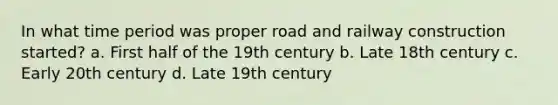 In what time period was proper road and railway construction started? a. First half of the 19th century b. Late 18th century c. Early 20th century d. Late 19th century