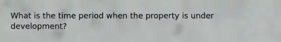 What is the time period when the property is under development?