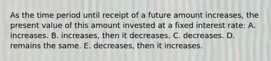 As the time period until receipt of a future amount increases, the present value of this amount invested at a fixed interest rate: A. increases. B. increases, then it decreases. C. decreases. D. remains the same. E. decreases, then it increases.