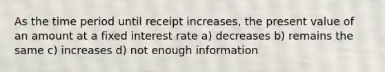 As the time period until receipt increases, the present value of an amount at a fixed interest rate a) decreases b) remains the same c) increases d) not enough information