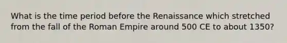 What is the time period before the Renaissance which stretched from the fall of the Roman Empire around 500 CE to about 1350?