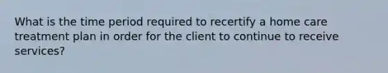 What is the time period required to recertify a home care treatment plan in order for the client to continue to receive services?