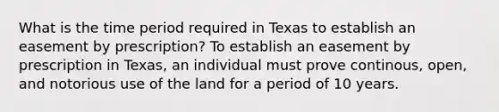 What is the time period required in Texas to establish an easement by prescription? To establish an easement by prescription in Texas, an individual must prove continous, open, and notorious use of the land for a period of 10 years.