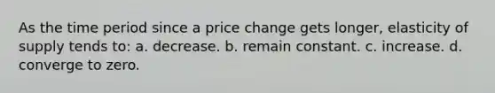 As the time period since a price change gets longer, elasticity of supply tends to: a. decrease. b. remain constant. c. increase. d. converge to zero.