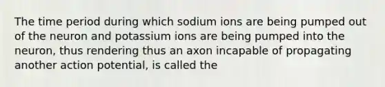 The time period during which sodium ions are being pumped out of the neuron and potassium ions are being pumped into the neuron, thus rendering thus an axon incapable of propagating another action potential, is called the