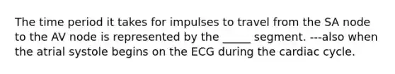 The time period it takes for impulses to travel from the SA node to the AV node is represented by the _____ segment. ---also when the atrial systole begins on the ECG during <a href='https://www.questionai.com/knowledge/k7EXTTtF9x-the-cardiac-cycle' class='anchor-knowledge'>the cardiac cycle</a>.