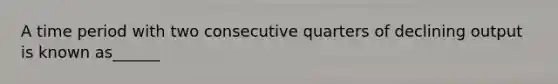 A time period with two consecutive quarters of declining output is known as______