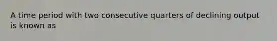 A time period with two consecutive quarters of declining output is known as