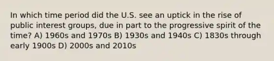 In which time period did the U.S. see an uptick in the rise of public interest groups, due in part to the progressive spirit of the time? A) 1960s and 1970s B) 1930s and 1940s C) 1830s through early 1900s D) 2000s and 2010s