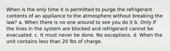 When is the only time it is permitted to purge the refrigerant contents of an appliance to the atmosphere without breaking the law? a. When there is no one around to see you do it b. Only if the lines in the system are blocked and refrigerant cannot be evacuated. c. It must never be done. No exceptions. d. When the unit contains less than 20 lbs of charge.