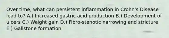 Over time, what can persistent inflammation in Crohn's Disease lead to? A.) Increased gastric acid production B.) Development of ulcers C.) Weight gain D.) Fibro-stenotic narrowing and stricture E.) Gallstone formation