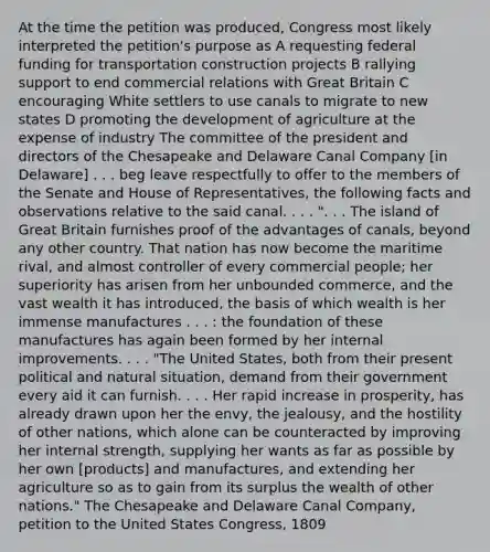 At the time the petition was produced, Congress most likely interpreted the petition's purpose as A requesting federal funding for transportation construction projects B rallying support to end commercial relations with Great Britain C encouraging White settlers to use canals to migrate to new states D promoting the development of agriculture at the expense of industry The committee of the president and directors of the Chesapeake and Delaware Canal Company [in Delaware] . . . beg leave respectfully to offer to the members of the Senate and House of Representatives, the following facts and observations relative to the said canal. . . . ". . . The island of Great Britain furnishes proof of the advantages of canals, beyond any other country. That nation has now become the maritime rival, and almost controller of every commercial people; her superiority has arisen from her unbounded commerce, and the vast wealth it has introduced, the basis of which wealth is her immense manufactures . . . : the foundation of these manufactures has again been formed by her internal improvements. . . . "The United States, both from their present political and natural situation, demand from their government every aid it can furnish. . . . Her rapid increase in prosperity, has already drawn upon her the envy, the jealousy, and the hostility of other nations, which alone can be counteracted by improving her internal strength, supplying her wants as far as possible by her own [products] and manufactures, and extending her agriculture so as to gain from its surplus the wealth of other nations." The Chesapeake and Delaware Canal Company, petition to the United States Congress, 1809