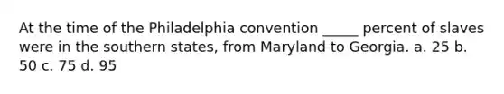 At the time of the Philadelphia convention _____ percent of slaves were in the southern states, from Maryland to Georgia. a. 25 b. 50 c. 75 d. 95