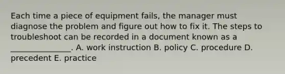 Each time a piece of equipment​ fails, the manager must diagnose the problem and figure out how to fix it. The steps to troubleshoot can be recorded in a document known as a​ _______________. A. work instruction B. policy C. procedure D. precedent E. practice