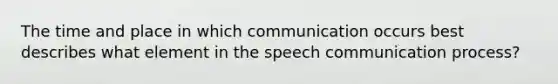 The time and place in which communication occurs best describes what element in the speech communication process?