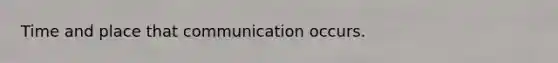 Time and place that communication occurs.