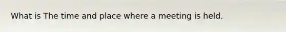 What is The time and place where a meeting is held.