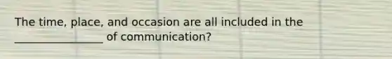 The time, place, and occasion are all included in the ________________ of communication?