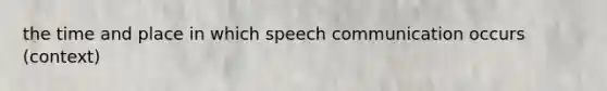 the time and place in which speech communication occurs (context)