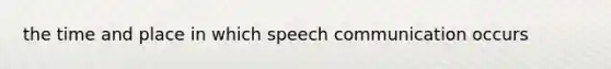 the time and place in which speech communication occurs