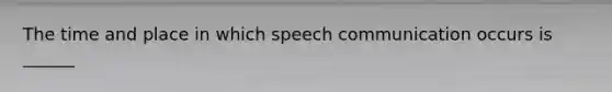 The time and place in which speech communication occurs is ______