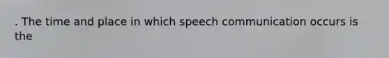 . The time and place in which speech communication occurs is the