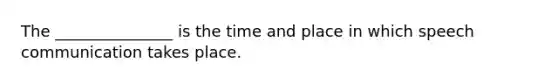 The _______________ is the time and place in which speech communication takes place.
