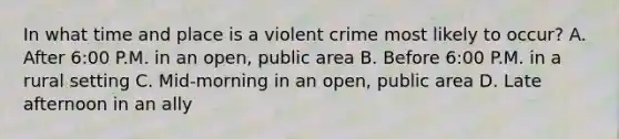 In what time and place is a violent crime most likely to occur? A. After 6:00 P.M. in an open, public area B. Before 6:00 P.M. in a rural setting C. Mid-morning in an open, public area D. Late afternoon in an ally