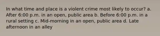 In what time and place is a violent crime most likely to occur? a. After 6:00 p.m. in an open, public area b. Before 6:00 p.m. in a rural setting c. Mid-morning in an open, public area d. Late afternoon in an alley