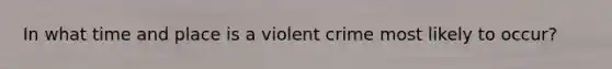 In what time and place is a violent crime most likely to occur?