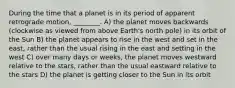 During the time that a planet is in its period of apparent retrograde motion, ________. A) the planet moves backwards (clockwise as viewed from above Earth's north pole) in its orbit of the Sun B) the planet appears to rise in the west and set in the east, rather than the usual rising in the east and setting in the west C) over many days or weeks, the planet moves westward relative to the stars, rather than the usual eastward relative to the stars D) the planet is getting closer to the Sun in its orbit