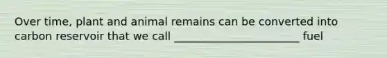 Over time, plant and animal remains can be converted into carbon reservoir that we call _______________________ fuel