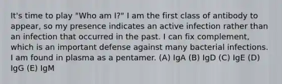 It's time to play "Who am I?" I am the first class of antibody to appear, so my presence indicates an active infection rather than an infection that occurred in the past. I can fix complement, which is an important defense against many bacterial infections. I am found in plasma as a pentamer. (A) IgA (B) IgD (C) IgE (D) IgG (E) IgM