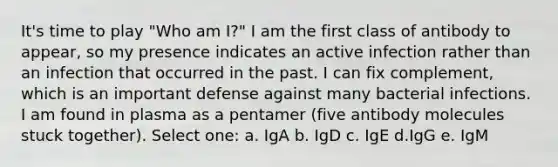 It's time to play "Who am I?" I am the first class of antibody to appear, so my presence indicates an active infection rather than an infection that occurred in the past. I can fix complement, which is an important defense against many bacterial infections. I am found in plasma as a pentamer (five antibody molecules stuck together). Select one: a. IgA b. IgD c. IgE d.IgG e. IgM