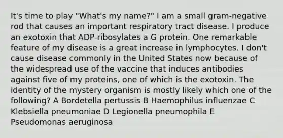 It's time to play "What's my name?" I am a small gram-negative rod that causes an important respiratory tract disease. I produce an exotoxin that ADP-ribosylates a G protein. One remarkable feature of my disease is a great increase in lymphocytes. I don't cause disease commonly in the United States now because of the widespread use of the vaccine that induces antibodies against five of my proteins, one of which is the exotoxin. The identity of the mystery organism is mostly likely which one of the following? A Bordetella pertussis B Haemophilus influenzae C Klebsiella pneumoniae D Legionella pneumophila E Pseudomonas aeruginosa