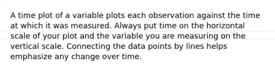 A time plot of a variable plots each observation against the time at which it was measured. Always put time on the horizontal scale of your plot and the variable you are measuring on the vertical scale. Connecting the data points by lines helps emphasize any change over time.